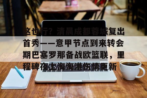 九游电脑版修改-这也行？清晨成都蓉城复出首秀——意甲节点到来转会期巴塞罗那备战欧篮联，里程碑夜上海海港伤情更新(欧篮联赛程比分排名)